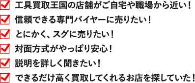 工具買取王国の店舗がご自宅や職場から近い！ 信頼できる専門バイヤーに売りたい！ とにかく、スグに売りたい！ 対面方式がやっぱり安心！ 説明を詳しく聞きたい！ できるだけ高く買取してくれるお店を探していた！