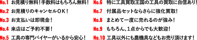 NO.1 お見積り無料！手数料はもちろん無料！NO.2 お見積りのキャンセルＯＫ！NO.3 お支払いは即現金！NO.4 来店はご予約不要！NO.5 工具の専門バイヤーがいるから安心！NO.6 特に工具買取王国の工具の買取に自信あり！NO.7 付属品セットならさらに強化買取！NO.8 まとめて一度に売れるのが強み！NO.9 もちろん、１点からでも大歓迎！NO.10 工具以外にも農機具などもお売り頂けます！