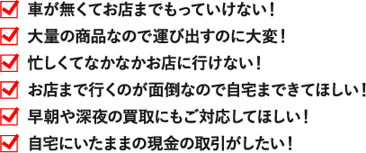 車が無くてお店までもっていけない！ 大量の商品なので運び出すのに大変！ 忙しくてなかなかお店に行けない！ お店まで行くのが面倒なので自宅まできてほしい！ 自宅にいたままの現金の取引がしたい！