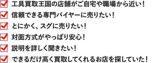 工具買取王国の店舗がご自宅や職場から近い！ 信頼できる専門バイヤーに売りたい！ とにかく、スグに売りたい！ 対面方式がやっぱり安心！ 説明を詳しく聞きたい！ できるだけ高く買取してくれるお店を探していた！