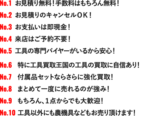 NO.1 お見積り無料！手数料はもちろん無料！NO.2 お見積りのキャンセルＯＫ！NO.3 お支払いは即現金！NO.4 来店はご予約不要！NO.5 工具の専門バイヤーがいるから安心！NO.6 特に工具買取王国の工具の買取に自信あり！NO.7 付属品セットならさらに強化買取！NO.8 まとめて一度に売れるのが強み！NO.9 もちろん、１点からでも大歓迎！NO.10 工具以外にも農機具などもお売り頂けます！