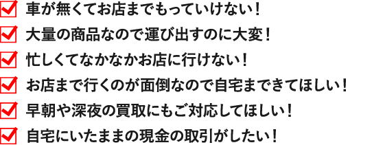 車が無くてお店までもっていけない！ 大量の商品なので運び出すのに大変！ 忙しくてなかなかお店に行けない！ お店まで行くのが面倒なので自宅まできてほしい！ 自宅にいたままの現金の取引がしたい！