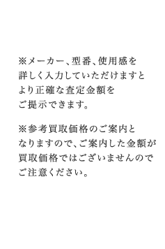 ※メーカー、型番、使用感を詳しく入力していただけますとより正確な査定金額をご提示できます。※参考買取価格のご案内となりますので、ご案内した金額が買取価格ではございませんのでご注意ください。